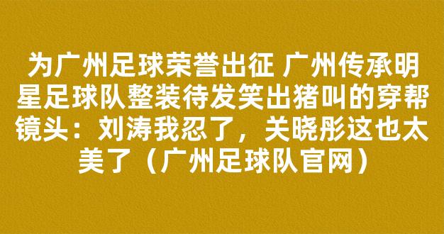 为广州足球荣誉出征 广州传承明星足球队整装待发笑出猪叫的穿帮镜头：刘涛我忍了，关晓彤这也太美了（广州足球队官网）