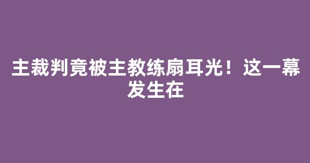 主裁判竟被主教练扇耳光！这一幕发生在