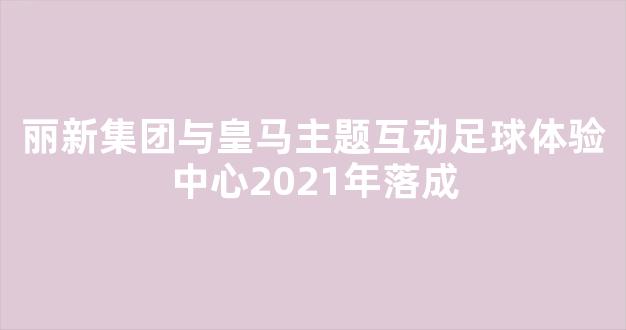 丽新集团与皇马主题互动足球体验中心2021年落成