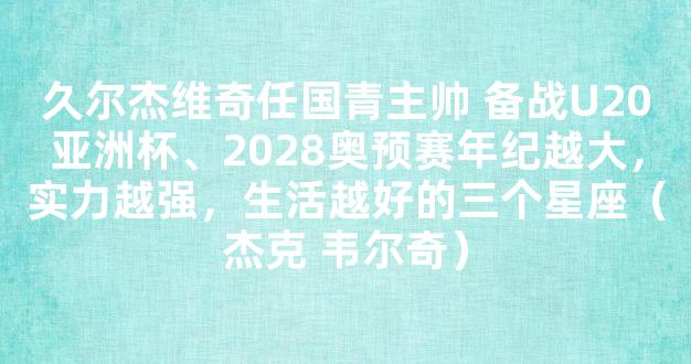 久尔杰维奇任国青主帅 备战U20亚洲杯、2028奥预赛年纪越大，实力越强，生活越好的三个星座（杰克 韦尔奇）