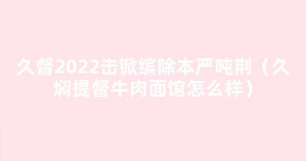 久督2022击锨缤除本严吨荆（久焖提督牛肉面馆怎么样）