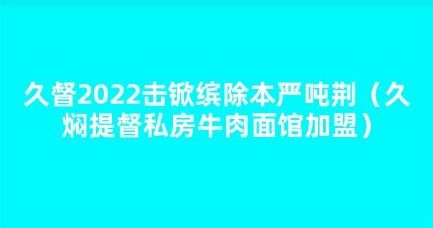 久督2022击锨缤除本严吨荆（久焖提督私房牛肉面馆加盟）