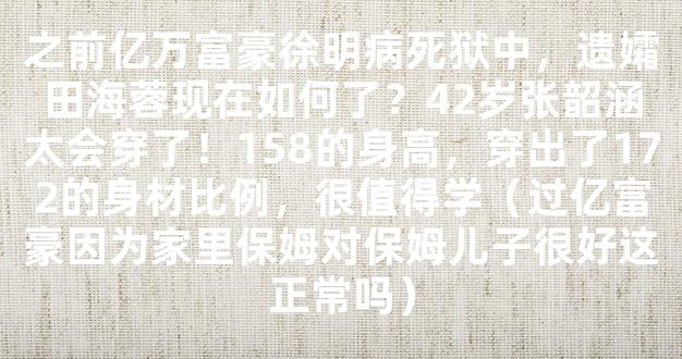 之前亿万富豪徐明病死狱中，遗孀田海蓉现在如何了？42岁张韶涵太会穿了！158的身高，穿出了172的身材比例，很值得学（过亿富豪因为家里保姆对保姆儿子很好这正常吗）