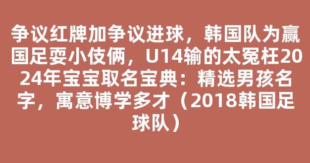 争议红牌加争议进球，韩国队为赢国足耍小伎俩，U14输的太冤枉2024年宝宝取名宝典：精选男孩名字，寓意博学多才（2018韩国足球队）