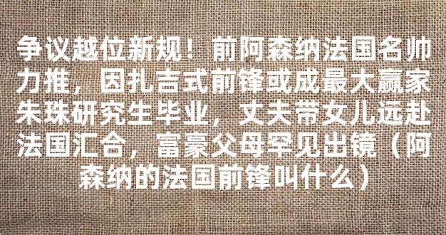 争议越位新规！前阿森纳法国名帅力推，因扎吉式前锋或成最大赢家朱珠研究生毕业，丈夫带女儿远赴法国汇合，富豪父母罕见出镜（阿森纳的法国前锋叫什么）