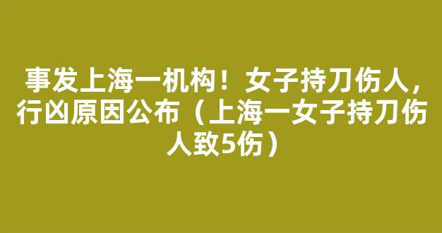 事发上海一机构！女子持刀伤人，行凶原因公布（上海一女子持刀伤人致5伤）