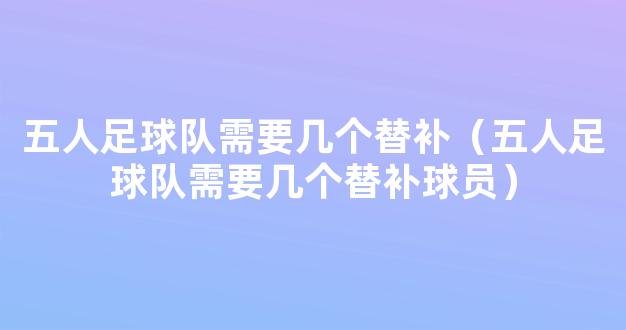 五人足球队需要几个替补（五人足球队需要几个替补球员）