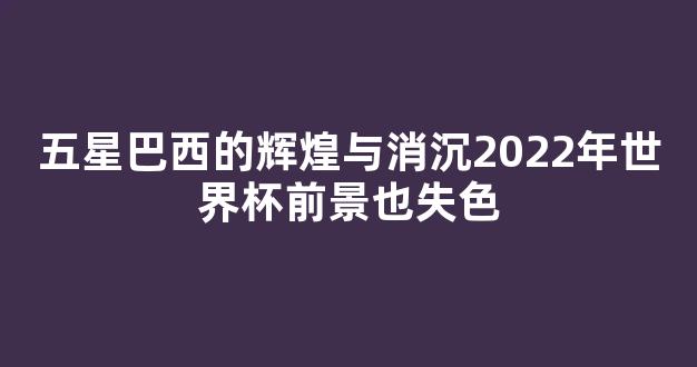 五星巴西的辉煌与消沉2022年世界杯前景也失色