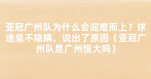 亚冠广州队为什么会迎难而上？球迷毫不隐瞒，说出了原因（亚冠广州队是广州恒大吗）