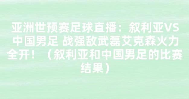 亚洲世预赛足球直播：叙利亚VS中国男足 战强敌武磊艾克森火力全开！（叙利亚和中国男足的比赛结果）