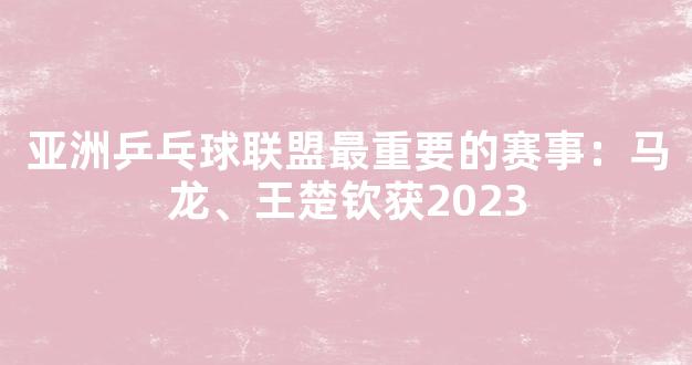 亚洲乒乓球联盟最重要的赛事：马龙、王楚钦获2023