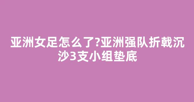 亚洲女足怎么了?亚洲强队折戟沉沙3支小组垫底