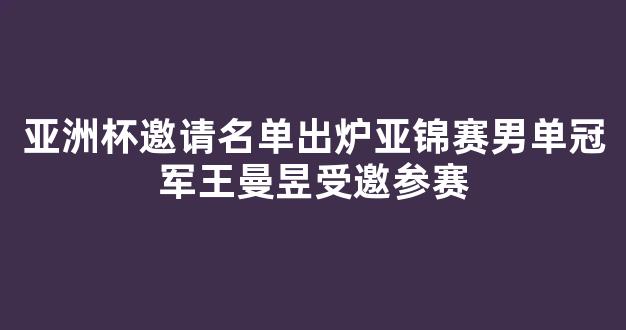 亚洲杯邀请名单出炉亚锦赛男单冠军王曼昱受邀参赛