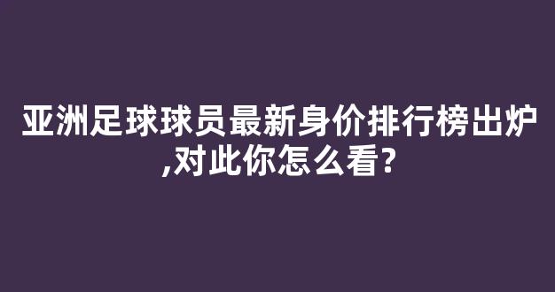 亚洲足球球员最新身价排行榜出炉,对此你怎么看?