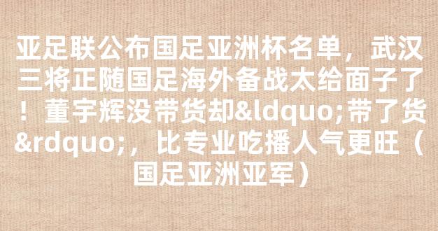 亚足联公布国足亚洲杯名单，武汉三将正随国足海外备战太给面子了！董宇辉没带货却“带了货”，比专业吃播人气更旺（国足亚洲亚军）