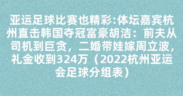 亚运足球比赛也精彩:体坛嘉宾杭州直击韩国夺冠富豪胡洁：前夫从司机到巨贪，二婚带娃嫁周立波，礼金收到324万（2022杭州亚运会足球分组表）