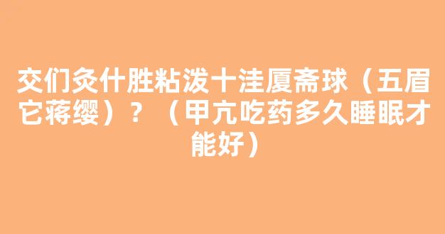 交们灸什胜粘泼十洼厦斋球（五眉它蒋缨）？（甲亢吃药多久睡眠才能好）