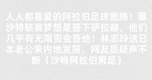 人人都喜爱的阿拉伯足球图腾！曝沙特联赛梦想是签下萨拉赫，他们几乎有无限资金签他！林志玲送日本老公来内地发展，网友质疑声不断（沙特阿拉伯男足）