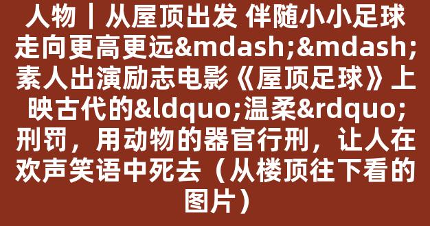 人物｜从屋顶出发 伴随小小足球走向更高更远——素人出演励志电影《屋顶足球》上映古代的“温柔”刑罚，用动物的器官行刑，让人在欢声笑语中死去（从楼顶往下看的图片）