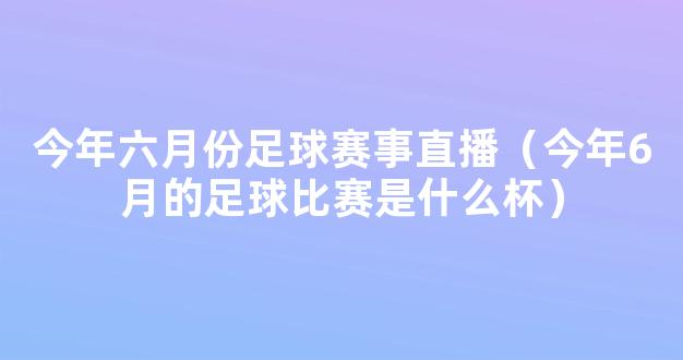 今年六月份足球赛事直播（今年6月的足球比赛是什么杯）