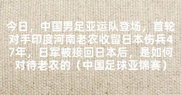 今日，中国男足亚运队登场，首轮对手印度河南老农收留日本伤兵47年，日军被接回日本后，是如何对待老农的（中国足球亚锦赛）