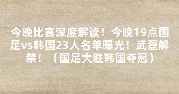 今晚比赛深度解读！今晚19点国足vs韩国23人名单曝光！武磊解禁！（国足大胜韩国夺冠）