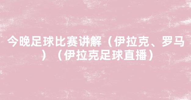 今晚足球比赛讲解（伊拉克、罗马）（伊拉克足球直播）