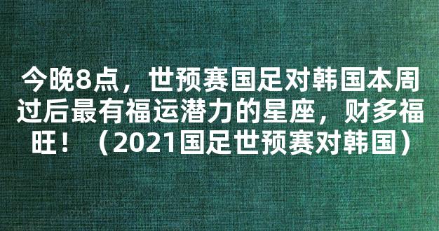 今晚8点，世预赛国足对韩国本周过后最有福运潜力的星座，财多福旺！（2021国足世预赛对韩国）