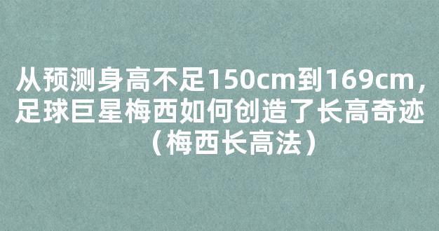 从预测身高不足150cm到169cm，足球巨星梅西如何创造了长高奇迹（梅西长高法）