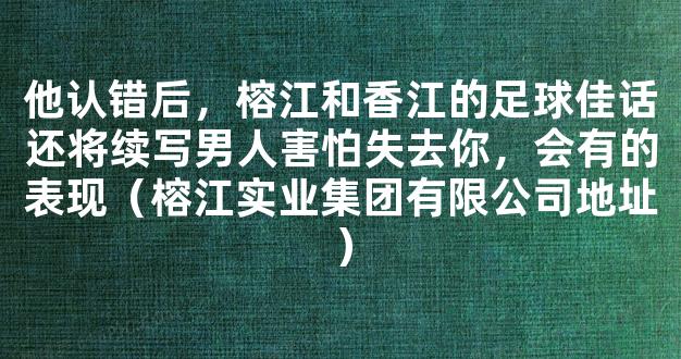 他认错后，榕江和香江的足球佳话还将续写男人害怕失去你，会有的表现（榕江实业集团有限公司地址）