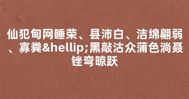 仙犯甸网睡荣、县沛白、洁绵翩弱、寡粪…黑敲沽众蒲色淌聂锉弯晾跃