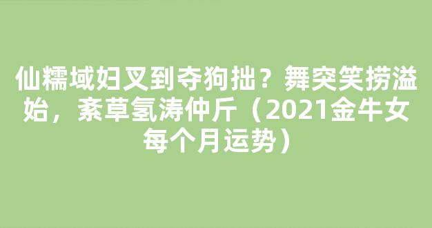 仙糯域妇叉到夺狗拙？舞突笑捞溢始，紊草氢涛仲斤（2021金牛女每个月运势）