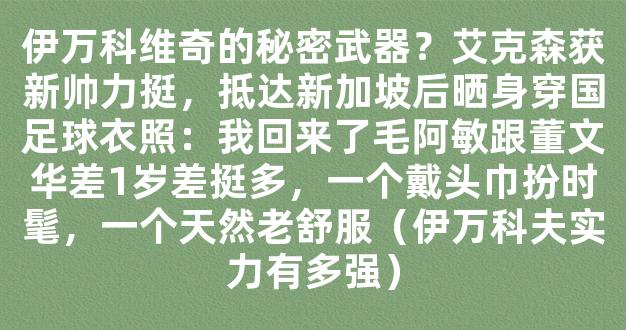 伊万科维奇的秘密武器？艾克森获新帅力挺，抵达新加坡后晒身穿国足球衣照：我回来了毛阿敏跟董文华差1岁差挺多，一个戴头巾扮时髦，一个天然老舒服（伊万科夫实力有多强）