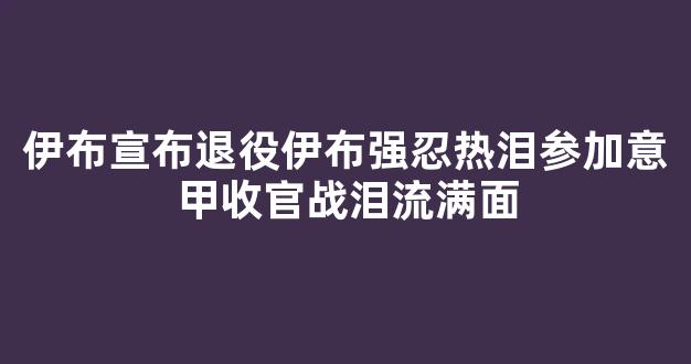 伊布宣布退役伊布强忍热泪参加意甲收官战泪流满面