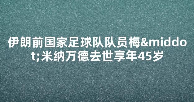 伊朗前国家足球队队员梅·米纳万德去世享年45岁