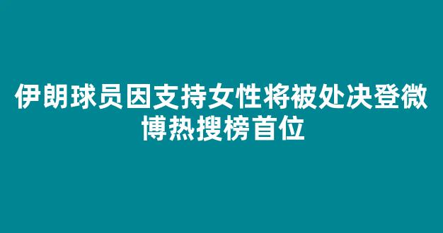 伊朗球员因支持女性将被处决登微博热搜榜首位