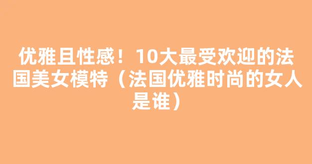 优雅且性感！10大最受欢迎的法国美女模特（法国优雅时尚的女人是谁）