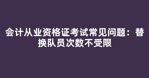 会计从业资格证考试常见问题：替换队员次数不受限