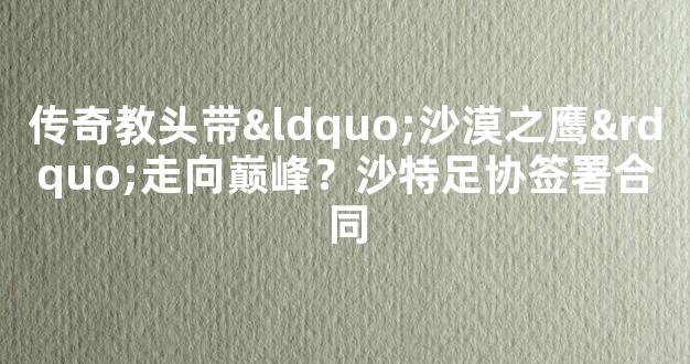 传奇教头带“沙漠之鹰”走向巅峰？沙特足协签署合同