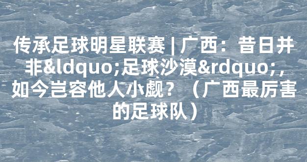 传承足球明星联赛 | 广西：昔日并非“足球沙漠”，如今岂容他人小觑？（广西最厉害的足球队）