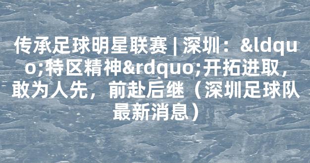 传承足球明星联赛 | 深圳：“特区精神”开拓进取，敢为人先，前赴后继（深圳足球队最新消息）