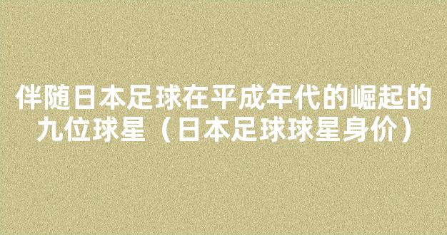 伴随日本足球在平成年代的崛起的九位球星（日本足球球星身价）