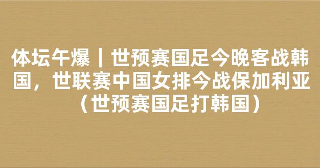 体坛午爆｜世预赛国足今晚客战韩国，世联赛中国女排今战保加利亚（世预赛国足打韩国）