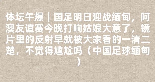 体坛午爆｜国足明日迎战缅甸，阿澳友谊赛今晚打响姑娘大意了，镜片里的反射早就被大家看的一清二楚，不觉得尴尬吗（中国足球缅甸）