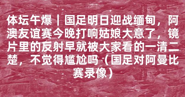 体坛午爆｜国足明日迎战缅甸，阿澳友谊赛今晚打响姑娘大意了，镜片里的反射早就被大家看的一清二楚，不觉得尴尬吗（国足对阿曼比赛录像）