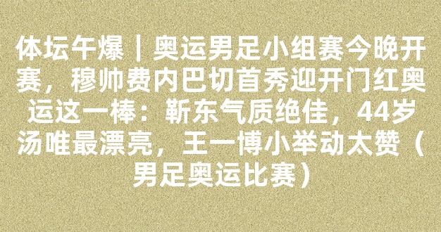 体坛午爆｜奥运男足小组赛今晚开赛，穆帅费内巴切首秀迎开门红奥运这一棒：靳东气质绝佳，44岁汤唯最漂亮，王一博小举动太赞（男足奥运比赛）