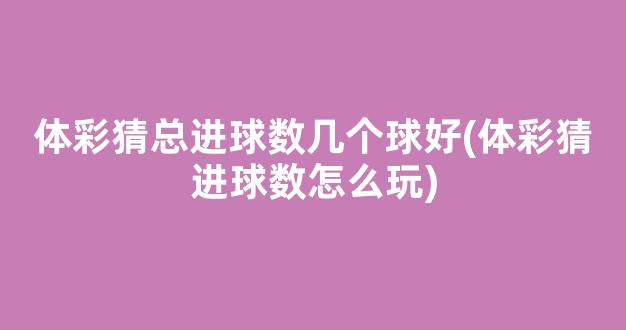 体彩猜总进球数几个球好(体彩猜进球数怎么玩)