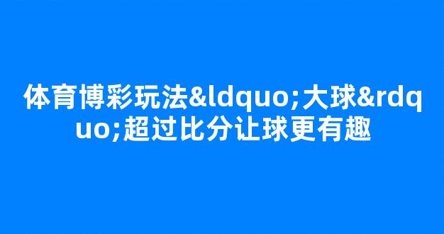 体育博彩玩法“大球”超过比分让球更有趣