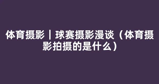 体育摄影｜球赛摄影漫谈（体育摄影拍摄的是什么）