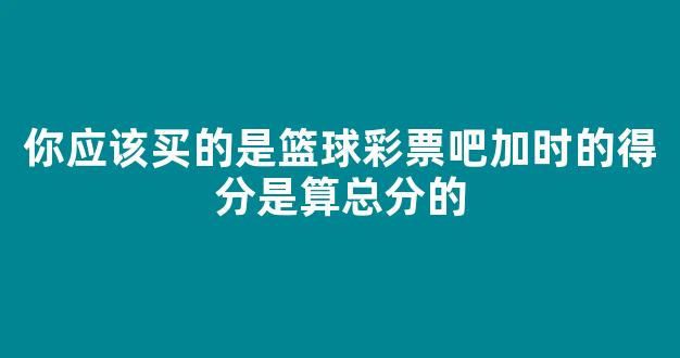 你应该买的是篮球彩票吧加时的得分是算总分的